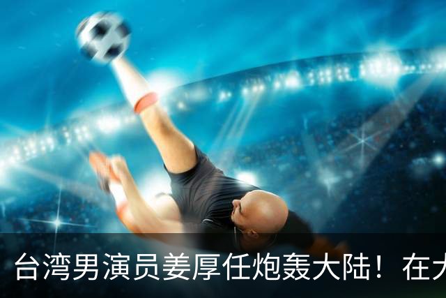 台湾男演员姜厚任炮轰大陆！在大陆拍戏不被尊重，主角有配房车，还不能跟主角同桌吃饭